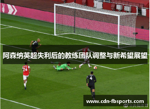 阿森纳英超失利后的教练团队调整与新希望展望 阿森纳英超失利后的教练团队调整与新希望展望